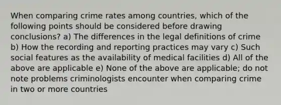 When comparing crime rates among countries, which of the following points should be considered before drawing conclusions? a) The differences in the legal definitions of crime b) How the recording and reporting practices may vary c) Such social features as the availability of medical facilities d) All of the above are applicable e) None of the above are applicable; do not note problems criminologists encounter when comparing crime in two or more countries