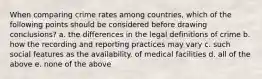 When comparing crime rates among countries, which of the following points should be considered before drawing conclusions? a. the differences in the legal definitions of crime b. how the recording and reporting practices may vary c. such social features as the availability. of medical facilities d. all of the above e. none of the above