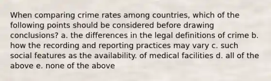 When comparing crime rates among countries, which of the following points should be considered before drawing conclusions? a. the differences in the legal definitions of crime b. how the recording and reporting practices may vary c. such social features as the availability. of medical facilities d. all of the above e. none of the above