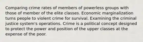 Comparing crime rates of members of powerless groups with those of member of the elite classes. Economic marginalization turns people to violent crime for survival. Examining the criminal justice system's operations. Crime is a political concept designed to protect the power and position of the upper classes at the expense of the poor.