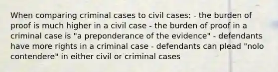 When comparing criminal cases to civil cases: - the burden of proof is much higher in a civil case - the burden of proof in a criminal case is "a preponderance of the evidence" - defendants have more rights in a criminal case - defendants can plead "nolo contendere" in either civil or criminal cases