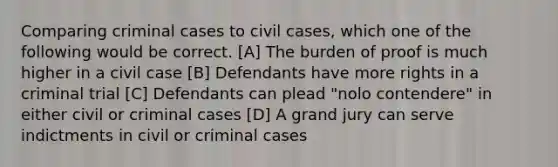 Comparing criminal cases to civil cases, which one of the following would be correct. [A] The burden of proof is much higher in a civil case [B] Defendants have more rights in a criminal trial [C] Defendants can plead "nolo contendere" in either civil or criminal cases [D] A grand jury can serve indictments in civil or criminal cases