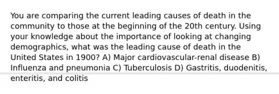 You are comparing the current leading causes of death in the community to those at the beginning of the 20th century. Using your knowledge about the importance of looking at changing demographics, what was the leading cause of death in the United States in 1900? A) Major cardiovascular-renal disease B) Influenza and pneumonia C) Tuberculosis D) Gastritis, duodenitis, enteritis, and colitis