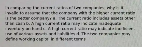 In comparing the current ratios of two companies, why is it invalid to assume that the company with the higher current ratio is the better company? a. The current ratio includes assets other than cash b. A high current ratio may indicate inadequate inventory on hand c. A high current ratio may indicate inefficient use of various assets and liabilities d. The two companies may define working capital in different terms