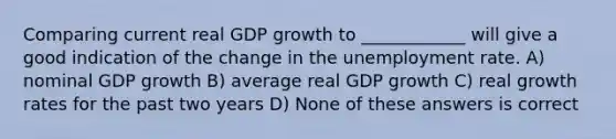 Comparing current real GDP growth to ____________ will give a good indication of the change in the unemployment rate. A) nominal GDP growth B) average real GDP growth C) real growth rates for the past two years D) None of these answers is correct