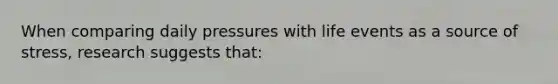 When comparing daily pressures with life events as a source of stress, research suggests that: