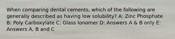 When comparing dental cements, which of the following are generally described as having low solubility? A: Zinc Phosphate B: Poly Carboxylate C: Glass Ionomer D: Answers A & B only E: Answers A, B and C