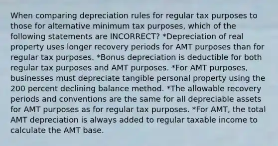 When comparing depreciation rules for regular tax purposes to those for alternative minimum tax purposes, which of the following statements are INCORRECT? *Depreciation of real property uses longer recovery periods for AMT purposes than for regular tax purposes. *Bonus depreciation is deductible for both regular tax purposes and AMT purposes. *For AMT purposes, businesses must depreciate tangible personal property using the 200 percent declining balance method. *The allowable recovery periods and conventions are the same for all depreciable assets for AMT purposes as for regular tax purposes. *For AMT, the total AMT depreciation is always added to regular taxable income to calculate the AMT base.