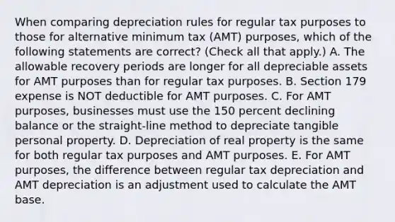 When comparing depreciation rules for regular tax purposes to those for alternative minimum tax (AMT) purposes, which of the following statements are correct? (Check all that apply.) A. The allowable recovery periods are longer for all depreciable assets for AMT purposes than for regular tax purposes. B. Section 179 expense is NOT deductible for AMT purposes. C. For AMT purposes, businesses must use the 150 percent declining balance or the straight-line method to depreciate tangible personal property. D. Depreciation of real property is the same for both regular tax purposes and AMT purposes. E. For AMT purposes, the difference between regular tax depreciation and AMT depreciation is an adjustment used to calculate the AMT base.