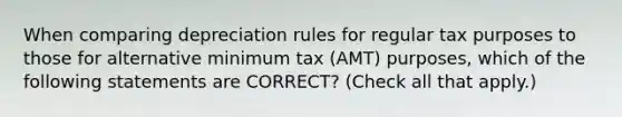 When comparing depreciation rules for regular tax purposes to those for alternative minimum tax (AMT) purposes, which of the following statements are CORRECT? (Check all that apply.)