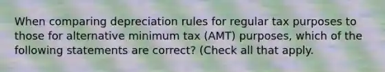 When comparing depreciation rules for regular tax purposes to those for alternative minimum tax (AMT) purposes, which of the following statements are correct? (Check all that apply.