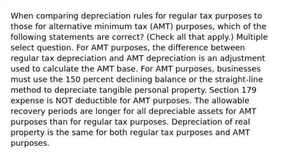 When comparing depreciation rules for regular tax purposes to those for alternative minimum tax (AMT) purposes, which of the following statements are correct? (Check all that apply.) Multiple select question. For AMT purposes, the difference between regular tax depreciation and AMT depreciation is an adjustment used to calculate the AMT base. For AMT purposes, businesses must use the 150 percent declining balance or the straight-line method to depreciate tangible personal property. Section 179 expense is NOT deductible for AMT purposes. The allowable recovery periods are longer for all depreciable assets for AMT purposes than for regular tax purposes. Depreciation of real property is the same for both regular tax purposes and AMT purposes.