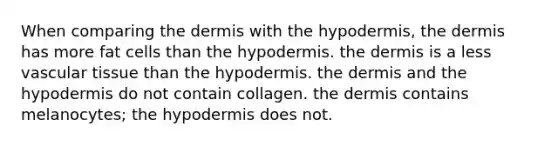 When comparing the dermis with the hypodermis, the dermis has more fat cells than the hypodermis. the dermis is a less vascular tissue than the hypodermis. the dermis and the hypodermis do not contain collagen. the dermis contains melanocytes; the hypodermis does not.