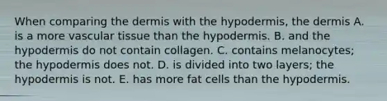 When comparing the dermis with the hypodermis, the dermis A. is a more vascular tissue than the hypodermis. B. and the hypodermis do not contain collagen. C. contains melanocytes; the hypodermis does not. D. is divided into two layers; the hypodermis is not. E. has more fat cells than the hypodermis.