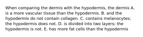 When comparing the dermis with the hypodermis, the dermis A. is a more vascular tissue than the hypodermis. B. and the hypodermis do not contain collagen. C. contains melanocytes; the hypodermis does not. D. is divided into two layers; the hypodermis is not. E. has more fat cells than the hypodermis