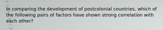 In comparing the development of postcolonial countries, which of the following pairs of factors have shown strong correlation with each other?