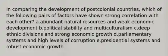 In comparing the development of postcolonial countries, which of the following pairs of factors have shown strong correlation with each other? a.abundant natural resources and weak economic development b.political stability and multiculturalism c.deep ethnic divisions and strong economic growth d.parliamentary systems and high levels of corruption e.presidential systems and robust economic growth