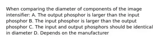 When comparing the diameter of components of the image intensifier: A. The output phosphor is larger than the input phosphor B. The input phosphor is larger than the output phosphor C. The input and output phosphors should be identical in diameter D. Depends on the manufacturer