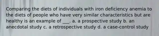 Comparing the diets of individuals with iron deficiency anemia to the diets of people who have very similar characteristics but are healthy is an example of ___. a. a prospective study b. an anecdotal study c. a retrospective study d. a case-control study