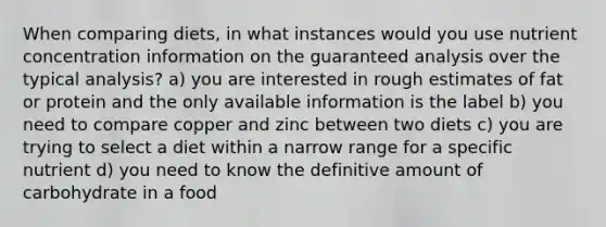 When comparing diets, in what instances would you use nutrient concentration information on the guaranteed analysis over the typical analysis? a) you are interested in rough estimates of fat or protein and the only available information is the label b) you need to compare copper and zinc between two diets c) you are trying to select a diet within a narrow range for a specific nutrient d) you need to know the definitive amount of carbohydrate in a food