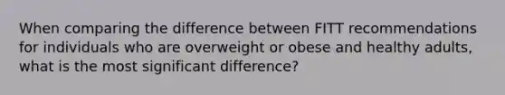 When comparing the difference between FITT recommendations for individuals who are overweight or obese and healthy adults, what is the most significant difference?