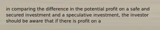 in comparing the difference in the potential profit on a safe and secured investment and a speculative investment, the investor should be aware that if there is profit on a