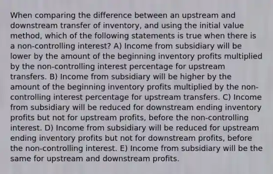 When comparing the difference between an upstream and downstream transfer of inventory, and using the initial value method, which of the following statements is true when there is a non-controlling interest? A) Income from subsidiary will be lower by the amount of the beginning inventory profits multiplied by the non-controlling interest percentage for upstream transfers. B) Income from subsidiary will be higher by the amount of the beginning inventory profits multiplied by the non-controlling interest percentage for upstream transfers. C) Income from subsidiary will be reduced for downstream ending inventory profits but not for upstream profits, before the non-controlling interest. D) Income from subsidiary will be reduced for upstream ending inventory profits but not for downstream profits, before the non-controlling interest. E) Income from subsidiary will be the same for upstream and downstream profits.