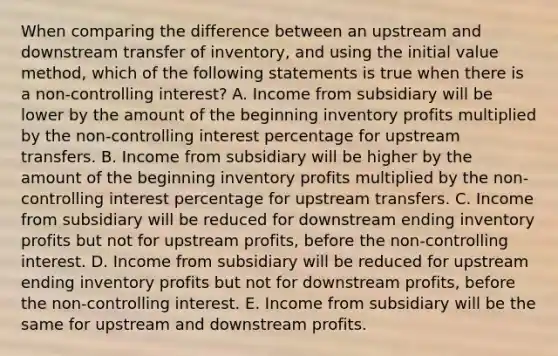 When comparing the difference between an upstream and downstream transfer of inventory, and using the initial value method, which of the following statements is true when there is a non-controlling interest? A. Income from subsidiary will be lower by the amount of the beginning inventory profits multiplied by the non-controlling interest percentage for upstream transfers. B. Income from subsidiary will be higher by the amount of the beginning inventory profits multiplied by the non-controlling interest percentage for upstream transfers. C. Income from subsidiary will be reduced for downstream ending inventory profits but not for upstream profits, before the non-controlling interest. D. Income from subsidiary will be reduced for upstream ending inventory profits but not for downstream profits, before the non-controlling interest. E. Income from subsidiary will be the same for upstream and downstream profits.