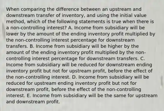 When comparing the difference between an upstream and downstream transfer of inventory, and using the initial value method, which of the following statements is true when there is a non-controlling interest? A. Income from subsidiary will be lower by the amount of the ending inventory profit multiplied by the non-controlling interest percentage for downstream transfers. B. Income from subsidiary will be higher by the amount of the ending inventory profit multiplied by the non-controlling interest percentage for downstream transfers. C. Income from subsidiary will be reduced for downstream ending inventory profit but not for upstream profit, before the effect of the non-controlling interest. D. Income from subsidiary will be reduced for upstream ending inventory profit but not for downstream profit, before the effect of the non-controlling interest. E. Income from subsidiary will be the same for upstream and downstream profit.