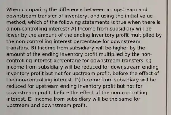 When comparing the difference between an upstream and downstream transfer of inventory, and using the initial value method, which of the following statements is true when there is a non-controlling interest? A) Income from subsidiary will be lower by the amount of the ending inventory profit multiplied by the non-controlling interest percentage for downstream transfers. B) Income from subsidiary will be higher by the amount of the ending inventory profit multiplied by the non-controlling interest percentage for downstream transfers. C) Income from subsidiary will be reduced for downstream ending inventory profit but not for upstream profit, before the effect of the non-controlling interest. D) Income from subsidiary will be reduced for upstream ending inventory profit but not for downstream profit, before the effect of the non-controlling interest. E) Income from subsidiary will be the same for upstream and downstream profit.