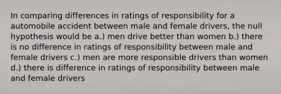 In comparing differences in ratings of responsibility for a automobile accident between male and female drivers, the null hypothesis would be a.) men drive better than women b.) there is no difference in ratings of responsibility between male and female drivers c.) men are more responsible drivers than women d.) there is difference in ratings of responsibility between male and female drivers