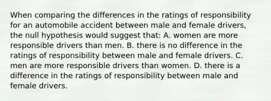 When comparing the differences in the ratings of responsibility for an automobile accident between male and female drivers, the null hypothesis would suggest that: A. women are more responsible drivers than men. B. there is no difference in the ratings of responsibility between male and female drivers. C. men are more responsible drivers than women. D. there is a difference in the ratings of responsibility between male and female drivers.