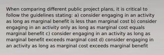 When comparing different public project plans, it is critical to follow the guidelines stating: a) consider engaging in an activity as long as marginal benefit is less than marginal cost b) consider engaging in an activity only as long as marginal cost equals marginal benefit c) consider engaging in an activity as long as marginal benefit exceeds marginal cost d) consider engaging in an activity as long as marginal cost exceeds marginal benefit