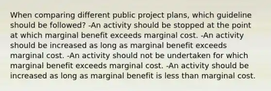 When comparing different public project plans, which guideline should be followed? -An activity should be stopped at the point at which marginal benefit exceeds marginal cost. -An activity should be increased as long as marginal benefit exceeds marginal cost. -An activity should not be undertaken for which marginal benefit exceeds marginal cost. -An activity should be increased as long as marginal benefit is less than marginal cost.