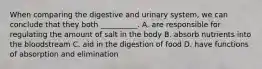 When comparing the digestive and urinary system, we can conclude that they both __________. A. are responsible for regulating the amount of salt in the body B. absorb nutrients into the bloodstream C. aid in the digestion of food D. have functions of absorption and elimination