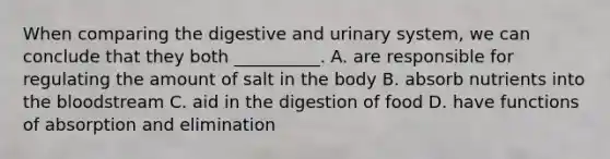 When comparing the digestive and urinary system, we can conclude that they both __________. A. are responsible for regulating the amount of salt in the body B. absorb nutrients into the bloodstream C. aid in the digestion of food D. have functions of absorption and elimination