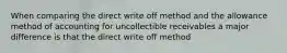 When comparing the direct write off method and the allowance method of accounting for uncollectible receivables a major difference is that the direct write off method