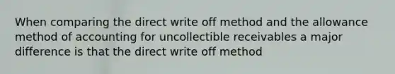 When comparing the direct write off method and the allowance method of accounting for uncollectible receivables a major difference is that the direct write off method