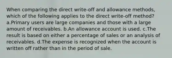 When comparing the direct write-off and allowance methods, which of the following applies to the direct write-off method? a.Primary users are large companies and those with a large amount of receivables. b.An allowance account is used. c.The result is based on either a percentage of sales or an analysis of receivables. d.The expense is recognized when the account is written off rather than in the period of sale.