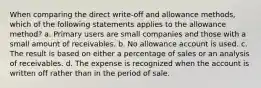 When comparing the direct write-off and allowance methods, which of the following statements applies to the allowance method? a. Primary users are small companies and those with a small amount of receivables. b. No allowance account is used. c. The result is based on either a percentage of sales or an analysis of receivables. d. The expense is recognized when the account is written off rather than in the period of sale.