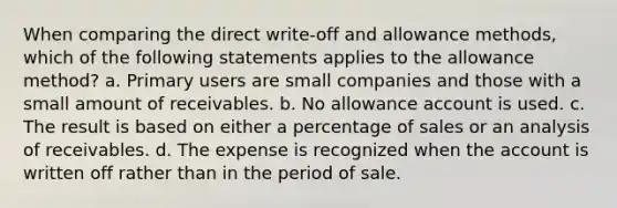 When comparing the direct write-off and allowance methods, which of the following statements applies to the allowance method? a. Primary users are small companies and those with a small amount of receivables. b. No allowance account is used. c. The result is based on either a percentage of sales or an analysis of receivables. d. The expense is recognized when the account is written off rather than in the period of sale.