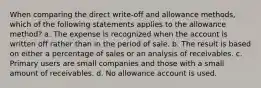 When comparing the direct write-off and allowance methods, which of the following statements applies to the allowance method? a. The expense is recognized when the account is written off rather than in the period of sale. b. The result is based on either a percentage of sales or an analysis of receivables. c. Primary users are small companies and those with a small amount of receivables. d. No allowance account is used.