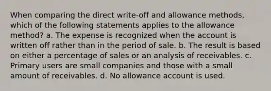 When comparing the direct write-off and allowance methods, which of the following statements applies to the allowance method? a. The expense is recognized when the account is written off rather than in the period of sale. b. The result is based on either a percentage of sales or an analysis of receivables. c. Primary users are small companies and those with a small amount of receivables. d. No allowance account is used.