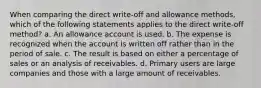 When comparing the direct write-off and allowance methods, which of the following statements applies to the direct write-off method? a. An allowance account is used. b. The expense is recognized when the account is written off rather than in the period of sale. c. The result is based on either a percentage of sales or an analysis of receivables. d. Primary users are large companies and those with a large amount of receivables.