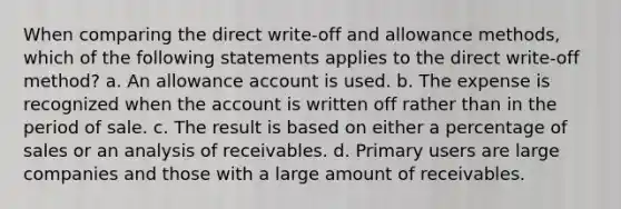 When comparing the direct write-off and allowance methods, which of the following statements applies to the direct write-off method? a. An allowance account is used. b. The expense is recognized when the account is written off rather than in the period of sale. c. The result is based on either a percentage of sales or an analysis of receivables. d. Primary users are large companies and those with a large amount of receivables.