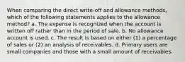 When comparing the direct write-off and allowance methods, which of the following statements applies to the allowance method? a. The expense is recognized when the account is written off rather than in the period of sale. b. No allowance account is used. c. The result is based on either (1) a percentage of sales or (2) an analysis of receivables. d. Primary users are small companies and those with a small amount of receivables.