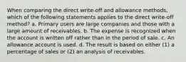 When comparing the direct write-off and allowance methods, which of the following statements applies to the direct write-off method? a. Primary users are large companies and those with a large amount of receivables. b. The expense is recognized when the account is written off rather than in the period of sale. c. An allowance account is used. d. The result is based on either (1) a percentage of sales or (2) an analysis of receivables.