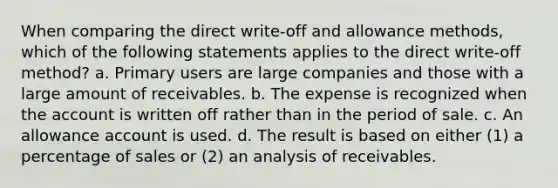 When comparing the direct write-off and allowance methods, which of the following statements applies to the direct write-off method? a. Primary users are large companies and those with a large amount of receivables. b. The expense is recognized when the account is written off rather than in the period of sale. c. An allowance account is used. d. The result is based on either (1) a percentage of sales or (2) an analysis of receivables.