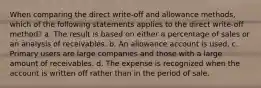 When comparing the direct write-off and allowance methods, which of the following statements applies to the direct write-off method? a. The result is based on either a percentage of sales or an analysis of receivables. b. An allowance account is used. c. Primary users are large companies and those with a large amount of receivables. d. The expense is recognized when the account is written off rather than in the period of sale.