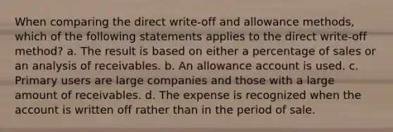 When comparing the direct write-off and allowance methods, which of the following statements applies to the direct write-off method? a. The result is based on either a percentage of sales or an analysis of receivables. b. An allowance account is used. c. Primary users are large companies and those with a large amount of receivables. d. The expense is recognized when the account is written off rather than in the period of sale.